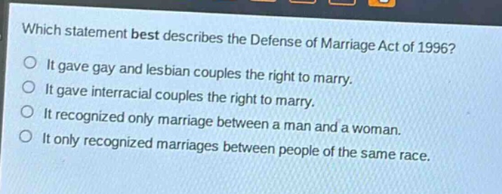 which statement best describes the defense of marriage act of 1996?\nit gave gay and lesbian couples the right to marry.\nit gave interracial couples the right to marry.\nit recognized only marriage between a man and a woman.\nit only recognized marriages between people of the same race.