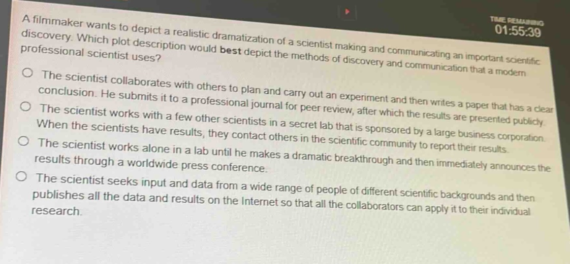 a filmmaker wants to depict a realistic dramatization of a scientist making and communicating an important scientific discovery. which plot description would best depict the methods of discovery and communication that a modern professional scientist uses?\nthe scientist collaborates with others to plan and carry out an experiment and then writes a paper that has a clear conclusion. he submits it to a professional journal for peer - review, after which the results are presented publicly.\nthe scientist works with a few other scientists in a secret lab that is sponsored by a large business corporation. when the scientists have results, they contact others in the scientific community to report their results.\nthe scientist works alone in a lab until he makes a dramatic breakthrough and then immediately announces the results through a worldwide press conference.\nthe scientist seeks input and data from a wide range of people of different scientific backgrounds and then publishes all the data and results on the internet so that all the collaborators can apply it to their individual research.
