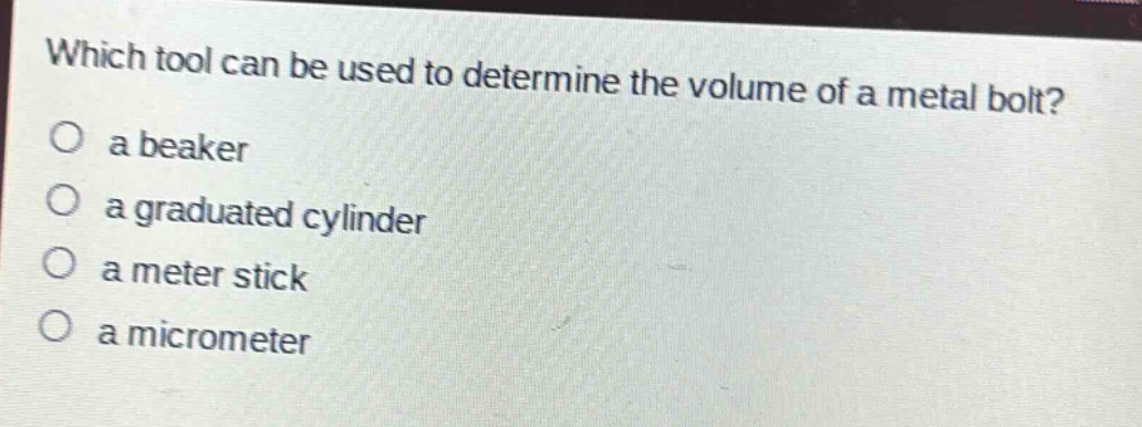 which tool can be used to determine the volume of a metal bolt?\n a beaker\n a graduated cylinder\n a meter stick\n a micrometer