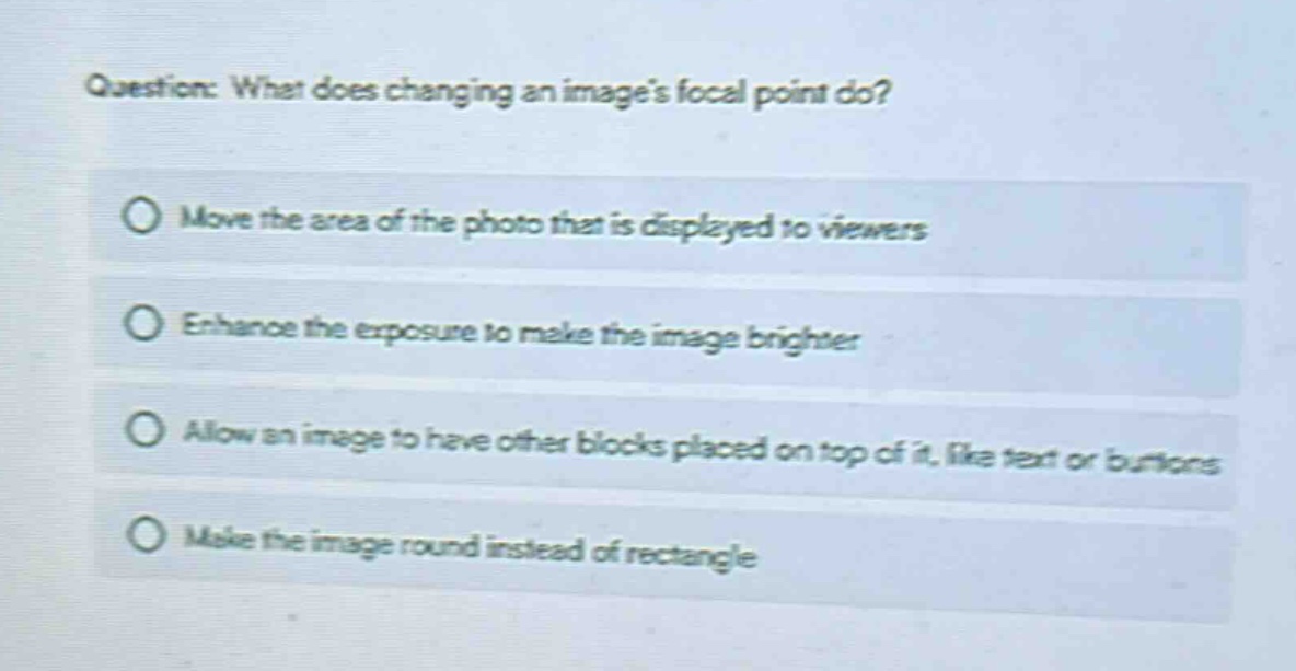 question: what does changing an images focal point do?\nmove the area of the photo that is displayed to viewers\nenhance the exposure to make the image brighter\nallow an image to have other blocks placed on top of it, like text or buttons\nmake the image round instead of rectangle