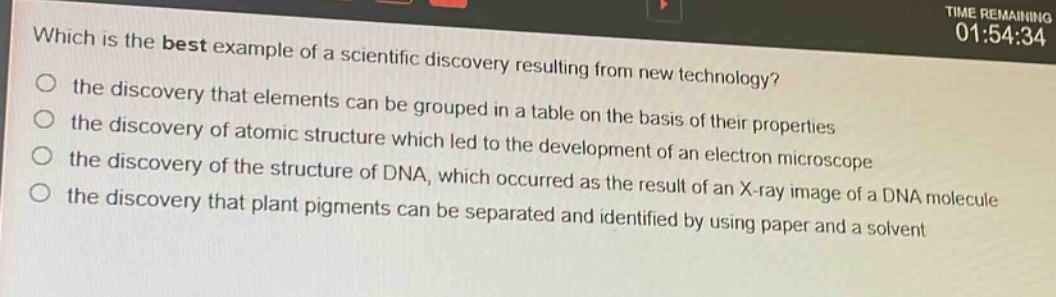 which is the best example of a scientific discovery resulting from new technology?\n the discovery that elements can be grouped in a table on the basis of their properties\n the discovery of atomic structure which led to the development of an electron microscope\n the discovery of the structure of dna, which occurred as the result of an x - ray image of a dna molecule\n the discovery that plant pigments can be separated and identified by using paper and a solvent