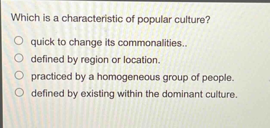 which is a characteristic of popular culture?\no quick to change its commonalities..\no defined by region or location.\no practiced by a homogeneous group of people.\no defined by existing within the dominant culture.