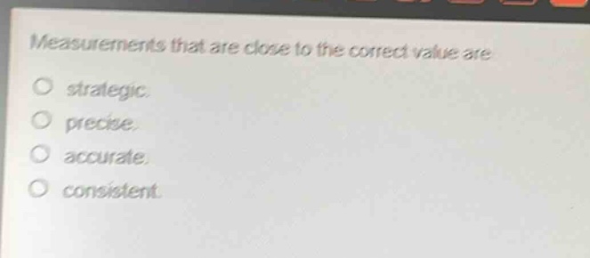 measurements that are close to the correct value are\no strategic.\no precise.\no accurate.\no consistent.
