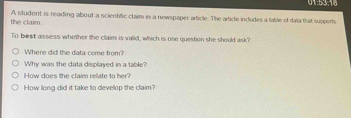 a student is reading about a scientific claim in a newspaper article. the article includes a table of data that supports the claim.\nto best assess whether the claim is valid, which is one question she should ask?\n○ where did the data come from?\n○ why was the data displayed in a table?\n○ how does the claim relate to her?\n○ how long did it take to develop the claim?