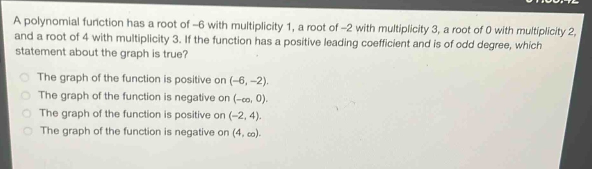 a polynomial function has a root of -6 with multiplicity 1, a root of -2 with multiplicity 3, a root of 0 with multiplicity 2, and a root of 4 with multiplicity 3. if the function has a positive leading coefficient and is of odd degree, which statement about the graph is true?\nthe graph of the function is positive on (-6, -2).\nthe graph of the function is negative on (-∞, 0).\nthe graph of the function is positive on (-2, 4).\nthe graph of the function is negative on (4, ∞).