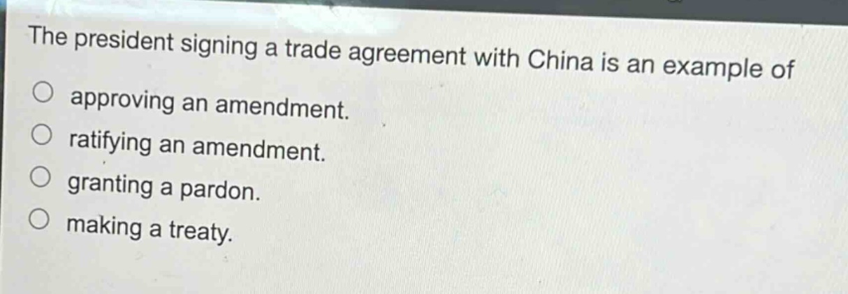 the president signing a trade agreement with china is an example of\no approving an amendment.\no ratifying an amendment.\no granting a pardon.\no making a treaty.