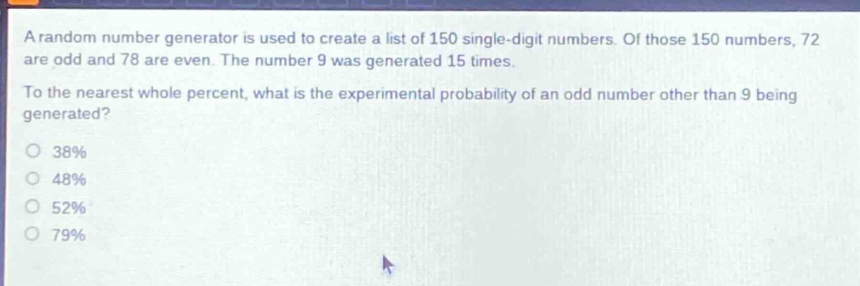 a random number generator is used to create a list of 150 single - digit numbers. of those 150 numbers, 72 are odd and 78 are even. the number 9 was generated 15 times. to the nearest whole percent, what is the experimental probability of an odd number other than 9 being generated?\n38%\n48%\n52%\n79%