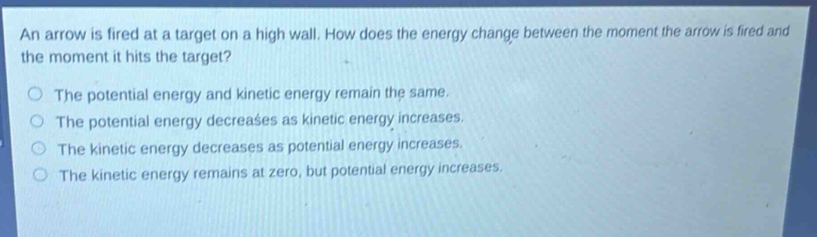 an arrow is fired at a target on a high wall. how does the energy change between the moment the arrow is fired and the moment it hits the target?\nthe potential energy and kinetic energy remain the same.\nthe potential energy decreases as kinetic energy increases.\nthe kinetic energy decreases as potential energy increases.\nthe kinetic energy remains at zero, but potential energy increases.
