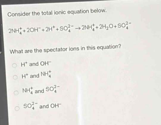 consider the total ionic equation below.\n2nh₄⁺ + 2oh⁻ + 2h⁺ + so₄²⁻ → 2nh₄⁺ + 2h₂o + so₄²⁻\nwhat are the spectator ions in this equation?\nh⁺ and oh⁻\nh⁺ and nh₄⁺\nnh₄⁺ and so₄²⁻\nso₄²⁻ and oh⁻
