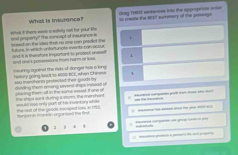 what is insurance? what if there were a safety net for your life and property? the concept of insurance is based on the idea that no one can predict the future, in which unfortunate events can occur, and it is therefore important to protect oneself and ones possessions from harm or loss. insuring against the risks of danger has a long history going back to 4000 bce, when chinese sea merchants protected their goods by dividing them among several ships instead of placing them all in the same vessel. if one of the ships sank during a storm, the merchant would lose only part of his inventory while the rest of the goods escaped loss. in 1752, benjamin franklin organized the first. drag three sentences into the appropriate order to create the best summary of the passage. 1. 2. 3. insurance companies profit from those who dont use the insurance. insurance has existed since the year 4000 bce. insurance companies use group funds to pay individuals. insurance protects a persons life and property.