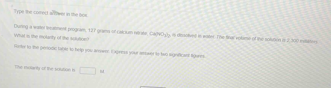 type the correct answer in the box. during a water treatment program, 127 grams of calcium nitrate, ca(no₃)₂, is dissolved in water. the final volume of the solution is 2,300 milliliters. what is the molarity of the solution? refer to the periodic table to help you answer. express your answer to two significant figures. the molarity of the solution is m.