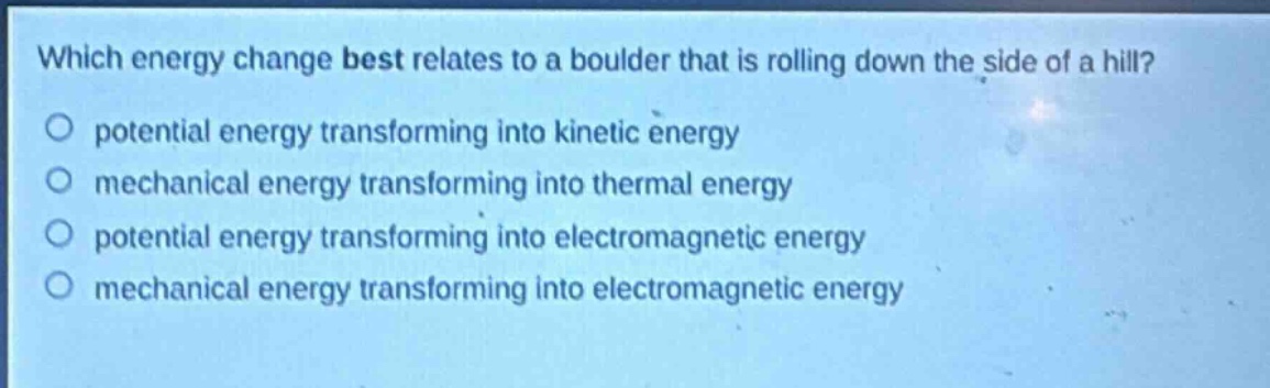 which energy change best relates to a boulder that is rolling down the side of a hill?\npotential energy transforming into kinetic energy\nmechanical energy transforming into thermal energy\npotential energy transforming into electromagnetic energy\nmechanical energy transforming into electromagnetic energy