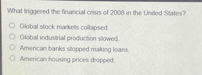 what triggered the financial crisis of 2008 in the united states?\no global stock markets collapsed.\no global industrial production slowed.\no american banks stopped making loans.\no american housing prices dropped.