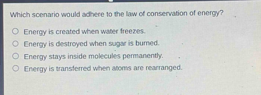 which scenario would adhere to the law of conservation of energy?\no energy is created when water freezes.\no energy is destroyed when sugar is burned.\no energy stays inside molecules permanently.\no energy is transferred when atoms are rearranged.