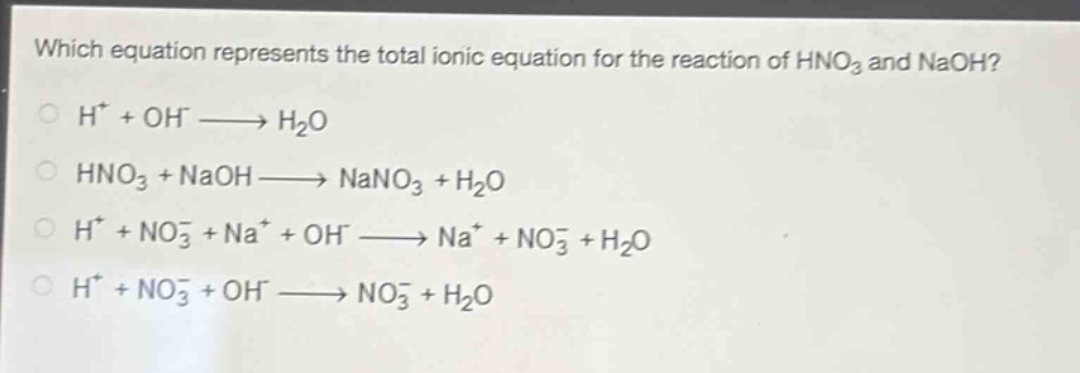 which equation represents the total ionic equation for the reaction of hno₃ and naoh?\nh⁺ + oh⁻ → h₂o\nhno₃ + naoh → nano₃ + h₂o\nh⁺ + no₃⁻ + na⁺ + oh⁻ → na⁺ + no₃⁻ + h₂o\nh⁺ + no₃⁻ + oh⁻ → no₃⁻ + h₂o
