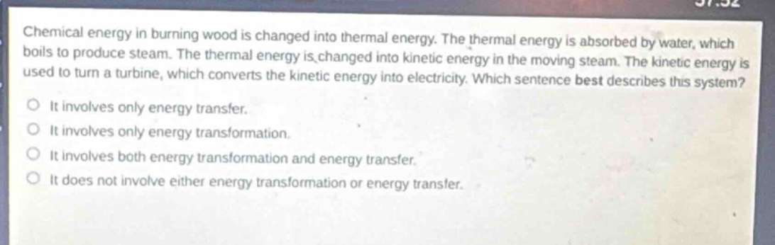 chemical energy in burning wood is changed into thermal energy. the thermal energy is absorbed by water, which boils to produce steam. the thermal energy is changed into kinetic energy in the moving steam. the kinetic energy is used to turn a turbine, which converts the kinetic energy into electricity. which sentence best describes this system?\nit involves only energy transfer.\nit involves only energy transformation.\nit involves both energy transformation and energy transfer.\nit does not involve either energy transformation or energy transfer.