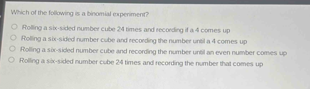 which of the following is a binomial experiment?\nrolling a six - sided number cube 24 times and recording if a 4 comes up\nrolling a six - sided number cube and recording the number until a 4 comes up\nrolling a six - sided number cube and recording the number until an even number comes up\nrolling a six - sided number cube 24 times and recording the number that comes up