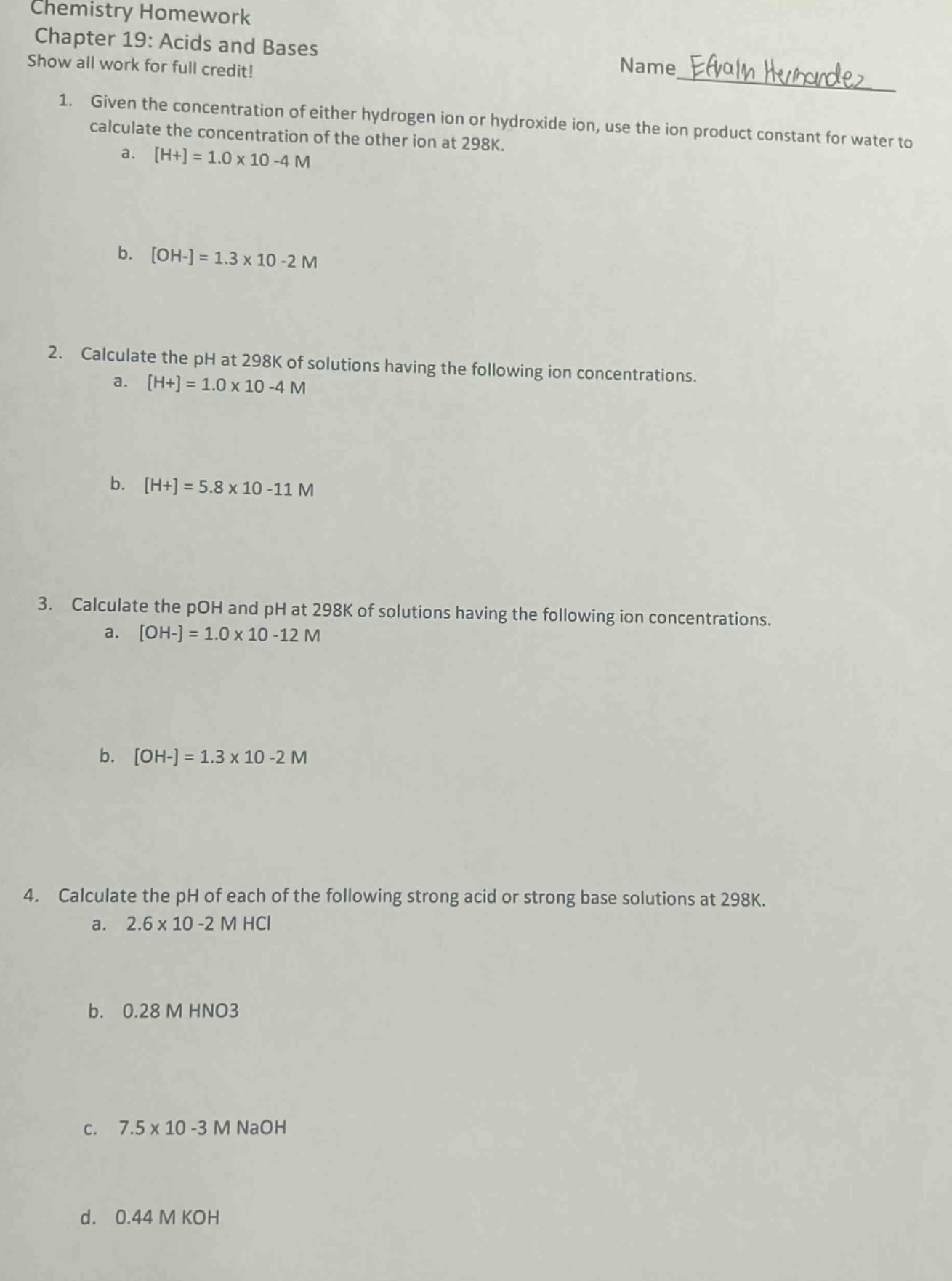 chemistry homework\nchapter 19: acids and bases\nshow all work for full credit!\nname _efrain hernandez_\n1. given the concentration of either hydrogen ion or hydroxide ion, use the ion product constant for water to calculate the concentration of the other ion at 298k.\n a. h+=1.0×10 - 4 m\n b. oh-=1.3×10 - 2 m\n2. calculate the ph at 298k of solutions having the following ion concentrations.\n a. h+=1.0×10 - 4 m\n b. h+=5.8×10 - 11 m\n3. calculate the poh and ph at 298k of solutions having the following ion concentrations.\n a. oh-=1.0×10 - 12 m\n b. oh-=1.3×10 - 2 m\n4. calculate the ph of each of the following strong acid or strong base solutions at 298k.\n a. 2.6×10 - 2 m hcl\n b. 0.28 m hno3\n c. 7.5×10 - 3 m naoh\n d. 0.44 m koh