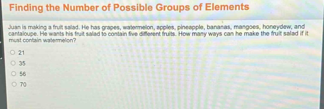 finding the number of possible groups of elements\njuan is making a fruit salad. he has grapes, watermelon, apples, pineapple, bananas, mangoes, honeydew, and cantaloupe. he wants his fruit salad to contain five different fruits. how many ways can he make the fruit salad if it must contain watermelon?\n21\n35\n56\n70