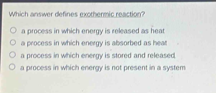 which answer defines exothermic reaction?\no a process in which energy is released as heat\no a process in which energy is absorbed as heat\no a process in which energy is stored and released\no a process in which energy is not present in a system