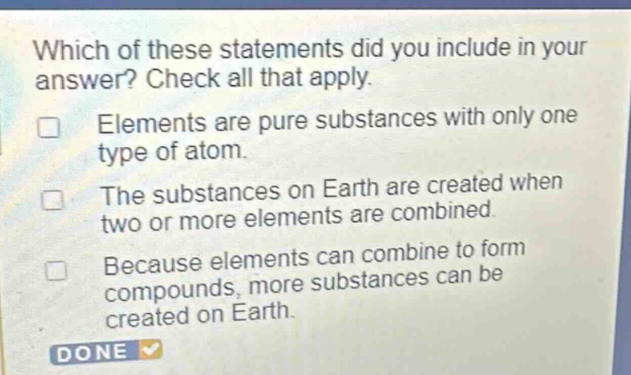 which of these statements did you include in your answer? check all that apply. elements are pure substances with only one type of atom. the substances on earth are created when two or more elements are combined. because elements can combine to form compounds, more substances can be created on earth.