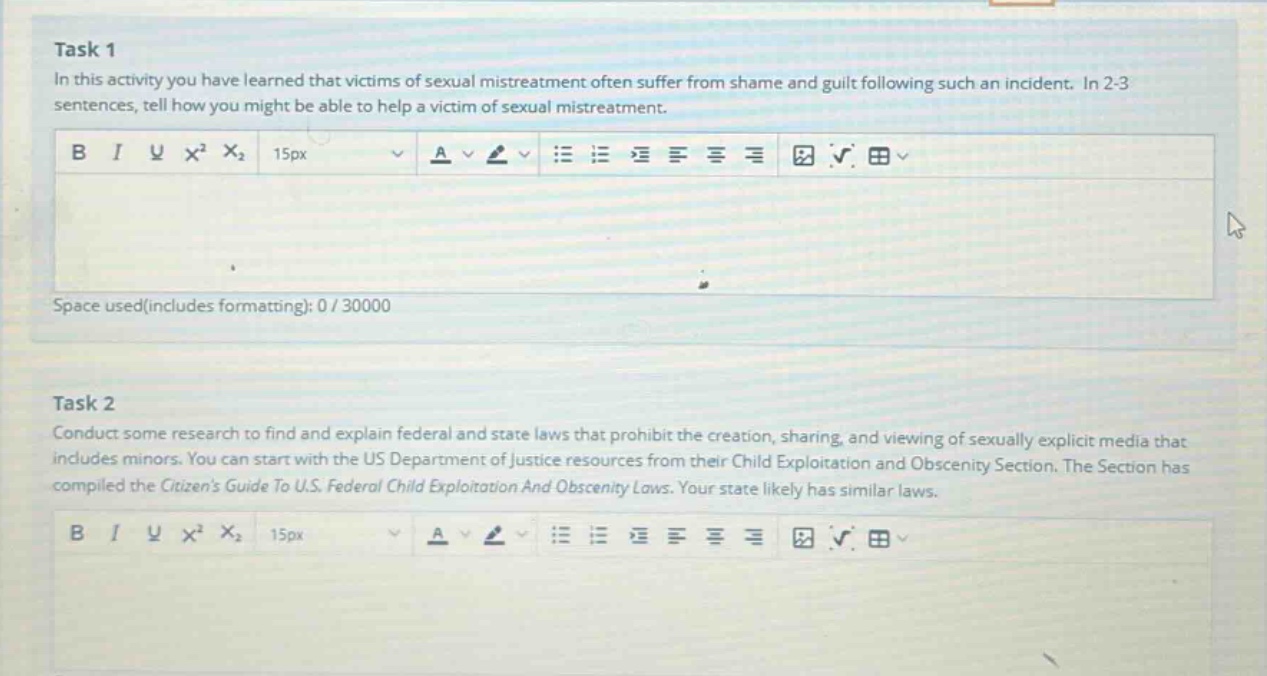 task 1\nin this activity you have learned that victims of sexual mistreatment often suffer from shame and guilt following such an incident. in 2 - 3 sentences, tell how you might be able to help a victim of sexual mistreatment.\n\ntask 2\nconduct some research to find and explain federal and state laws that prohibit the creation, sharing, and viewing of sexually explicit media that includes minors. you can start with the us department of justice resources from their child exploitation and obscenity section. the section has compiled the citizens guide to u.s. federal child exploitation and obscenity laws. your state likely has similar laws.