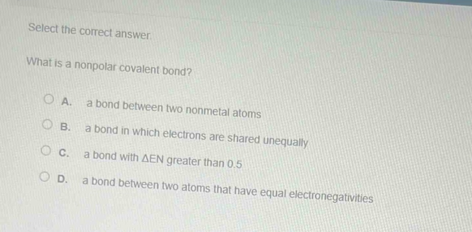 select the correct answer. what is a nonpolar covalent bond? a. a bond between two nonmetal atoms b. a bond in which electrons are shared unequally c. a bond with $delta$en greater than 0.5 d. a bond between two atoms that have equal electronegativities