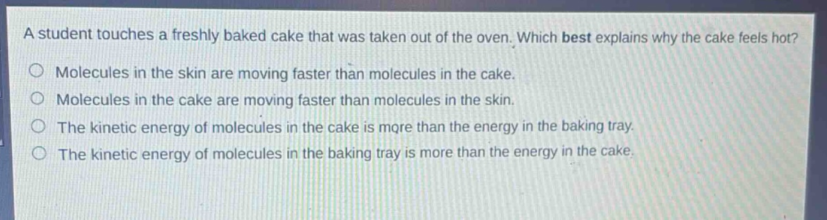 a student touches a freshly baked cake that was taken out of the oven. which best explains why the cake feels hot?\nmolecules in the skin are moving faster than molecules in the cake.\nmolecules in the cake are moving faster than molecules in the skin.\nthe kinetic energy of molecules in the cake is more than the energy in the baking tray.\nthe kinetic energy of molecules in the baking tray is more than the energy in the cake.