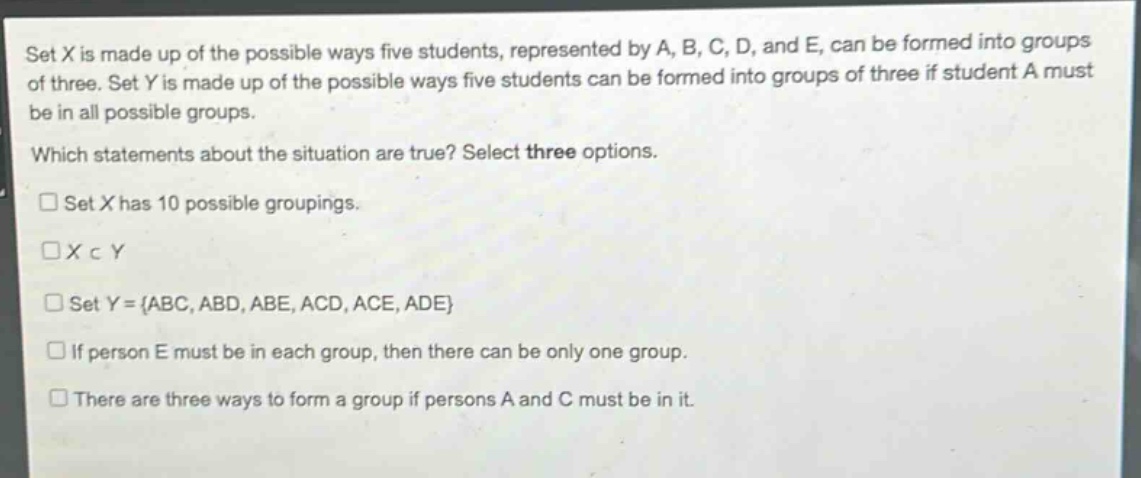 set x is made up of the possible ways five students, represented by a, b, c, d, and e, can be formed into groups of three. set y is made up of the possible ways five students can be formed into groups of three if student a must be in all possible groups. which statements about the situation are true? select three options. set x has 10 possible groupings. x⊂y set y = {abc, abd, abe, acd, ace, ade} if person e must be in each group, then there can be only one group. there are three ways to form a group if persons a and c must be in it.