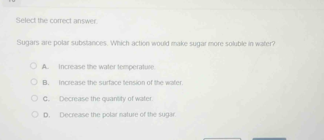 select the correct answer.\nsugars are polar substances. which action would make sugar more soluble in water?\na. increase the water temperature.\nb. increase the surface tension of the water.\nc. decrease the quantity of water.\nd. decrease the polar nature of the sugar.