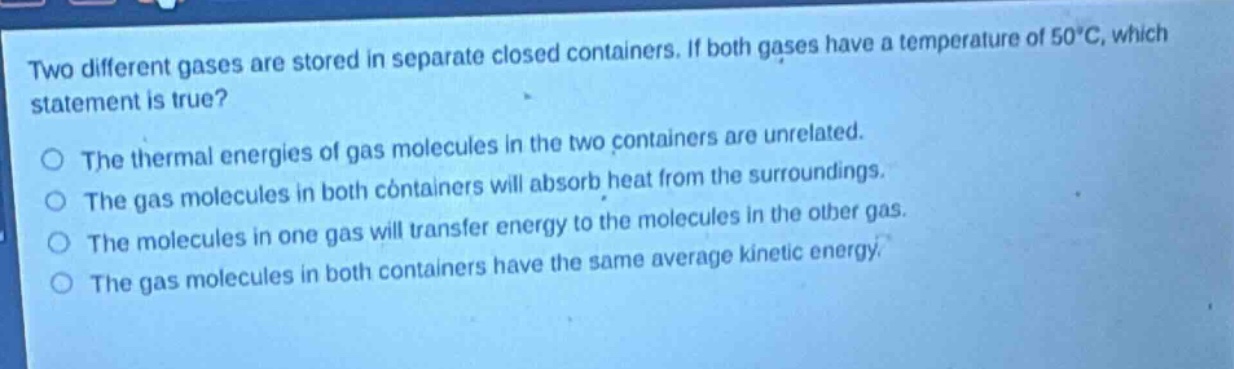 two different gases are stored in separate closed containers. if both gases have a temperature of 50°c, which statement is true?\nthe thermal energies of gas molecules in the two containers are unrelated.\nthe gas molecules in both containers will absorb heat from the surroundings.\nthe molecules in one gas will transfer energy to the molecules in the other gas.\nthe gas molecules in both containers have the same average kinetic energy.