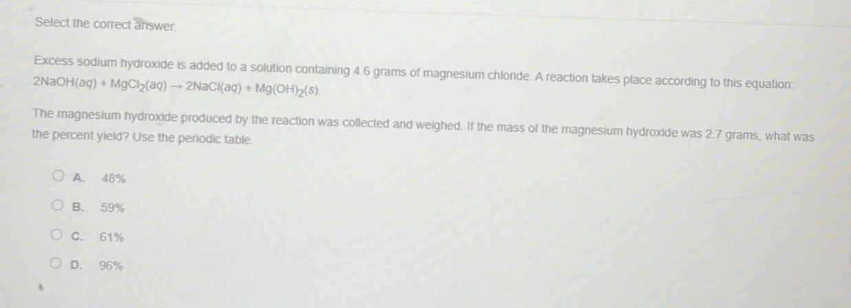 select the correct answer.\nexcess sodium hydroxide is added to a solution containing 4.6 grams of magnesium chloride. a reaction takes place according to this equation: 2naoh(aq) + mgcl₂(aq) → 2nacl(aq) + mg(oh)₂(s).\nthe magnesium hydroxide produced by the reaction was collected and weighed. if the mass of the magnesium hydroxide was 2.7 grams, what was the percent yield? use the periodic table.\n\na. 48%\nb. 59%\nc. 61%\nd. 96%