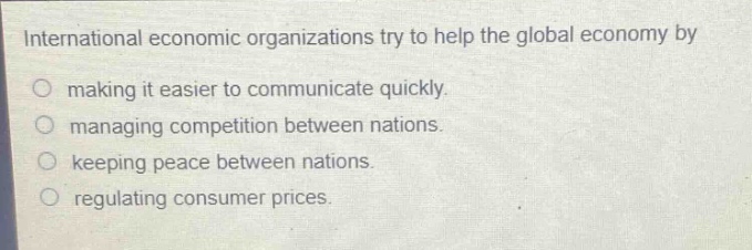 international economic organizations try to help the global economy by\n○ making it easier to communicate quickly.\n○ managing competition between nations.\n○ keeping peace between nations.\n○ regulating consumer prices.