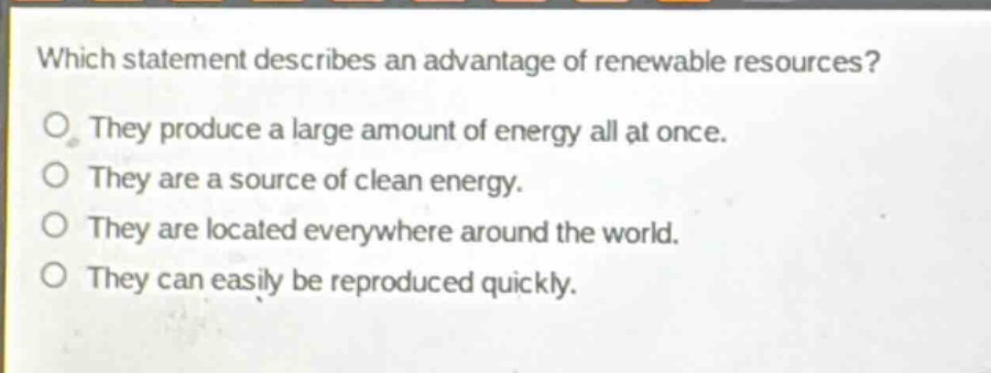 which statement describes an advantage of renewable resources?\no they produce a large amount of energy all at once.\no they are a source of clean energy.\no they are located everywhere around the world.\no they can easily be reproduced quickly.