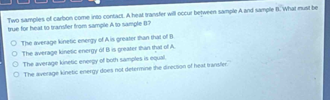 two samples of carbon come into contact. a heat transfer will occur between sample a and sample b. what must be true for heat to transfer from sample a to sample b?\nthe average kinetic energy of a is greater than that of b.\nthe average kinetic energy of b is greater than that of a.\nthe average kinetic energy of both samples is equal.\nthe average kinetic energy does not determine the direction of heat transfer.