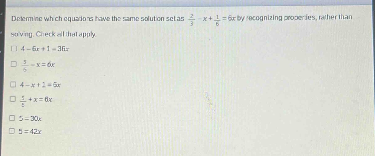 determine which equations have the same solution set as $\frac{2}{3}-x+\frac{1}{6}=6x$ by recognizing properties, rather than solving. check all that apply.\n$4 - 6x+1 = 36x$\n$\frac{5}{6}-x = 6x$\n$4 - x+1 = 6x$\n$\frac{5}{6}+x = 6x$\n$5 = 30x$\n$5 = 42x$