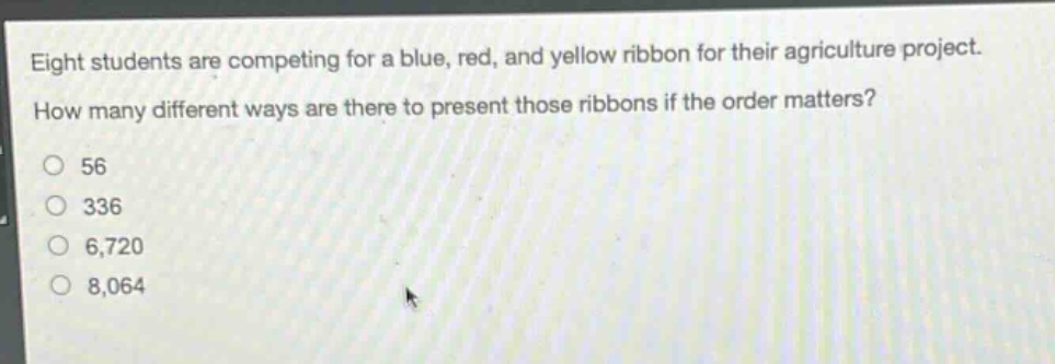 eight students are competing for a blue, red, and yellow ribbon for their agriculture project. how many different ways are there to present those ribbons if the order matters?\n56\n336\n6,720\n8,064
