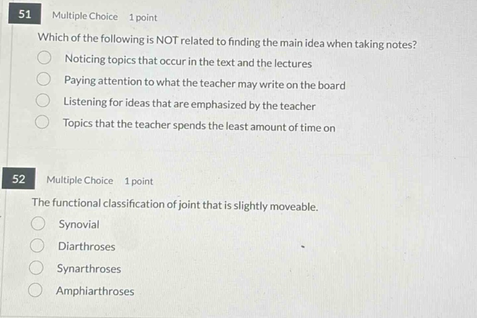 51 multiple choice 1 point\nwhich of the following is not related to finding the main idea when taking notes?\nnoticing topics that occur in the text and the lectures\npaying attention to what the teacher may write on the board\nlistening for ideas that are emphasized by the teacher\ntopics that the teacher spends the least amount of time on\n52 multiple choice 1 point\nthe functional classification of joint that is slightly moveable.\nsynovial\ndiarthroses\nsynarthroses\namphiarthroses