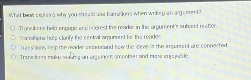 what best explains why you should use transitions when writing an argument?\ntransitions help engage and interest the reader in the arguments subject matter.\ntransitions help clarify the central argument for the reader.\ntransitions help the reader understand how the ideas in the argument are connected.\ntransitions make reading an argument smoother and more enjoyable.