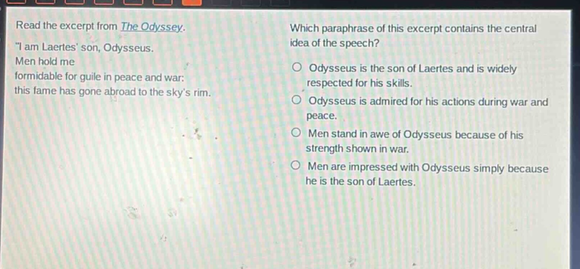 read the excerpt from the odyssey. \i am laertes son, odysseus. men hold me formidable for guile in peace and war: this fame has gone abroad to the skys rim. which paraphrase of this excerpt contains the central idea of the speech? odysseus is the son of laertes and is widely respected for his skills. odysseus is admired for his actions during war and peace. men stand in awe of odysseus because of his strength shown in war. men are impressed with odysseus simply because he is the son of laertes.