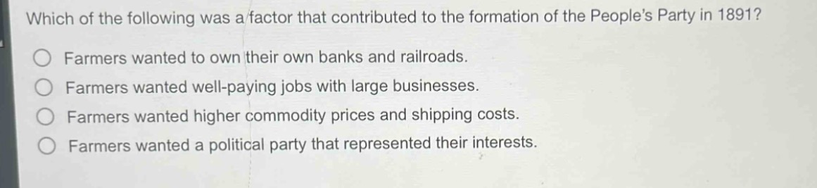 which of the following was a factor that contributed to the formation of the peoples party in 1891?\nfarmers wanted to own their own banks and railroads.\nfarmers wanted well - paying jobs with large businesses.\nfarmers wanted higher commodity prices and shipping costs.\nfarmers wanted a political party that represented their interests.