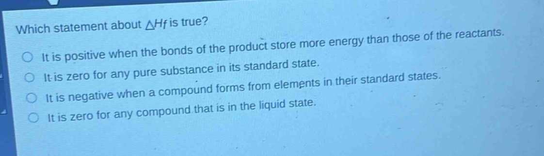 which statement about $delta h_f$ is true?\nit is positive when the bonds of the product store more energy than those of the reactants.\nit is zero for any pure substance in its standard state.\nit is negative when a compound forms from elements in their standard states.\nit is zero for any compound that is in the liquid state.