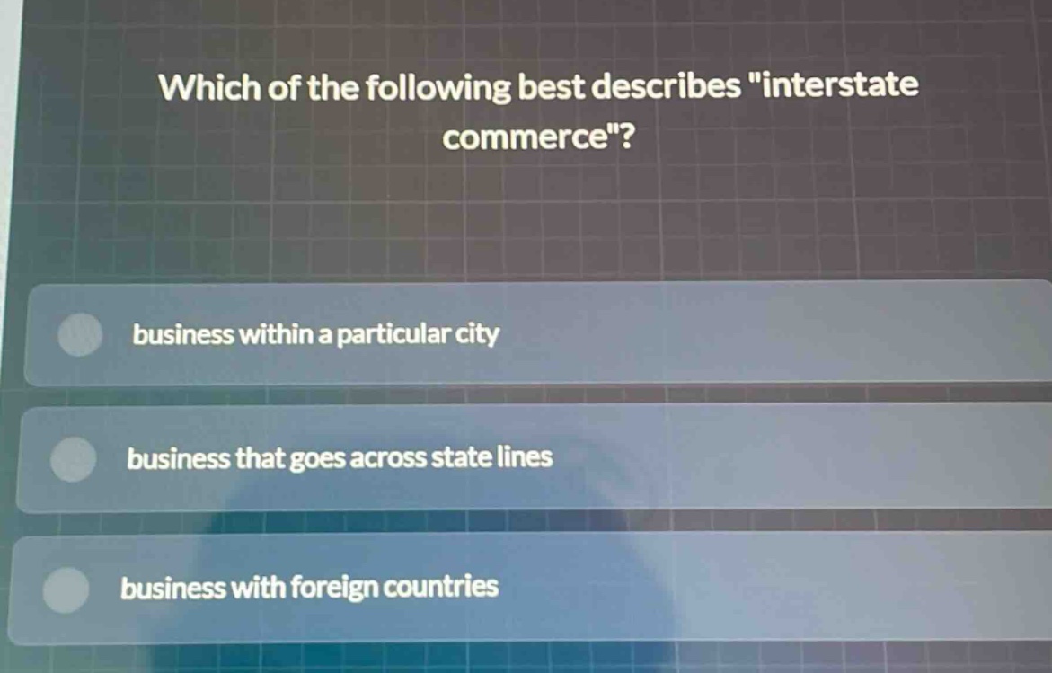 which of the following best describes \interstate commerce\?\nbusiness within a particular city\nbusiness that goes across state lines\nbusiness with foreign countries