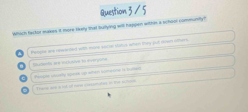 question 3 / 5\nwhich factor makes it more likely that bullying will happen within a school community?\na people are rewarded with more social status when they put down others.\nb students are inclusive to everyone.\nc people usually speak up when someone is bullied.\nd there are a lot of new classmates in the school.