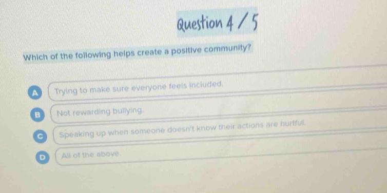 question 4 / 5\nwhich of the following helps create a positive community?\na trying to make sure everyone feels included.\nb not rewarding bullying.\nc speaking up when someone doesnt know their actions are hurtful.\nd all of the above.