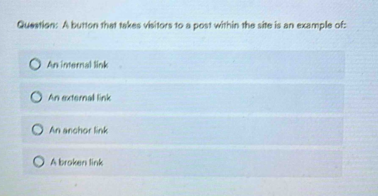 question: a button that takes visitors to a post within the site is an example of:\nan internal link\nan external link\nan anchor link\na broken link