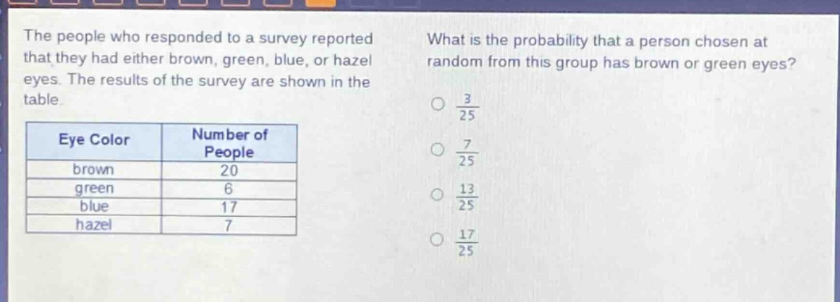 the people who responded to a survey reported that they had either brown, green, blue, or hazel eyes. the results of the survey are shown in the table.\n| eye color | number of people |\n| ---- | ---- |\n| brown | 20 |\n| green | 6 |\n| blue | 17 |\n| hazel | 7 |\nwhat is the probability that a person chosen at random from this group has brown or green eyes?\n○ $\frac{3}{25}$\n○ $\frac{7}{25}$\n○ $\frac{13}{25}$\n○ $\frac{17}{25}$