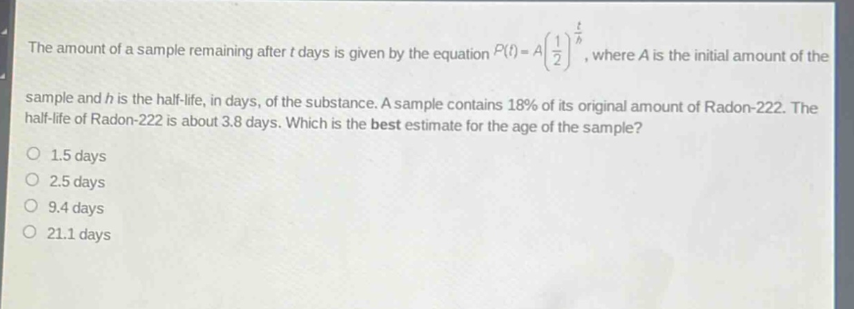 the amount of a sample remaining after t days is given by the equation $p(t)=a(\frac{1}{2})^{\frac{t}{h}}$, where a is the initial amount of the sample and h is the half - life, in days, of the substance. a sample contains 18% of its original amount of radon - 222. the half - life of radon - 222 is about 3.8 days. which is the best estimate for the age of the sample?\n1.5 days\n2.5 days\n9.4 days\n21.1 days