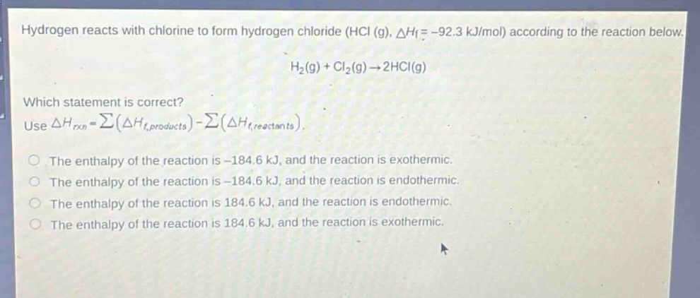 hydrogen reacts with chlorine to form hydrogen chloride (hcl (g), $delta h_f=-92.3$ kj/mol) according to the reaction below.\n$h_2(g)+cl_2(g)\rightarrow2hcl(g)$\nwhich statement is correct?\nuse $delta h_{rxn}=sum(delta h_{f,products})-sum(delta h_{f,reactants})$.\nthe enthalpy of the reaction is -184.6 kj, and the reaction is exothermic.\nthe enthalpy of the reaction is -184.6 kj, and the reaction is endothermic.\nthe enthalpy of the reaction is 184.6 kj, and the reaction is endothermic.\nthe enthalpy of the reaction is 184.6 kj, and the reaction is exothermic.