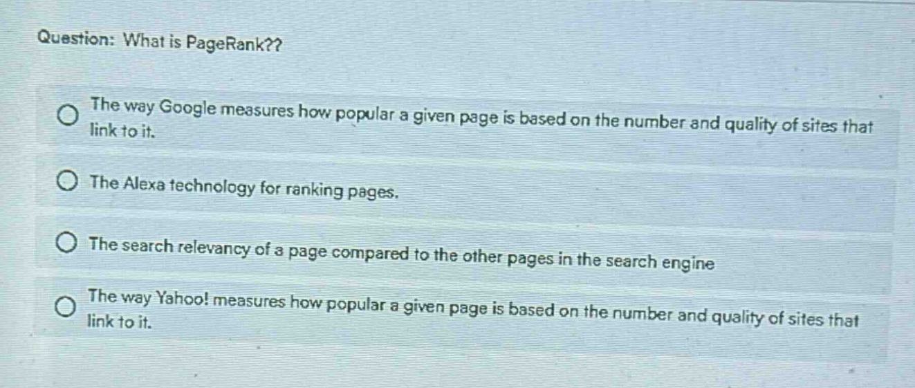 question: what is pagerank??\nthe way google measures how popular a given page is based on the number and quality of sites that link to it.\nthe alexa technology for ranking pages.\nthe search relevancy of a page compared to the other pages in the search engine\nthe way yahoo! measures how popular a given page is based on the number and quality of sites that link to it.